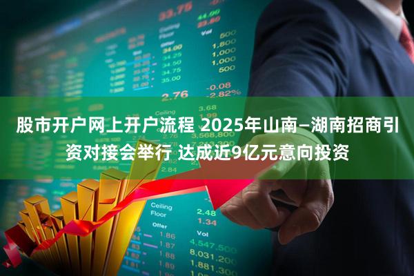 股市开户网上开户流程 2025年山南—湖南招商引资对接会举行 达成近9亿元意向投资