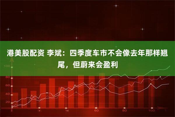 港美股配资 李斌：四季度车市不会像去年那样翘尾，但蔚来会盈利