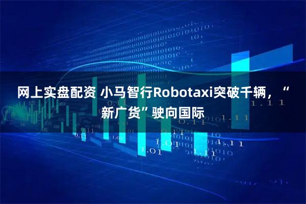 网上实盘配资 小马智行Robotaxi突破千辆，“新广货”驶向国际