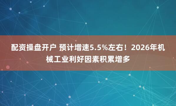 配资操盘开户 预计增速5.5%左右！2026年机械工业利好因素积累增多