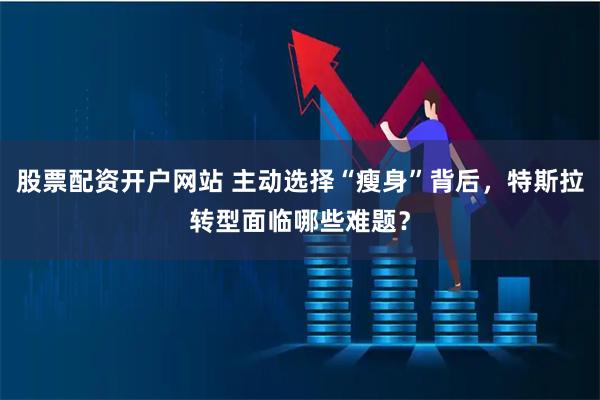 股票配资开户网站 主动选择“瘦身”背后，特斯拉转型面临哪些难题？