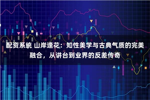 配资系统 山岸逢花：知性美学与古典气质的完美融合，从讲台到业界的反差传奇