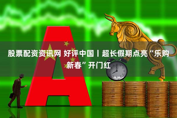 股票配资资讯网 好评中国丨超长假期点亮“乐购新春”开门红