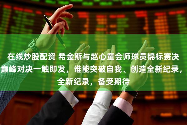 在线炒股配资 希金斯与赵心童会师球员锦标赛决赛，新老巅峰对决一触即发，谁能突破自我、创造全新纪录，备受期待
