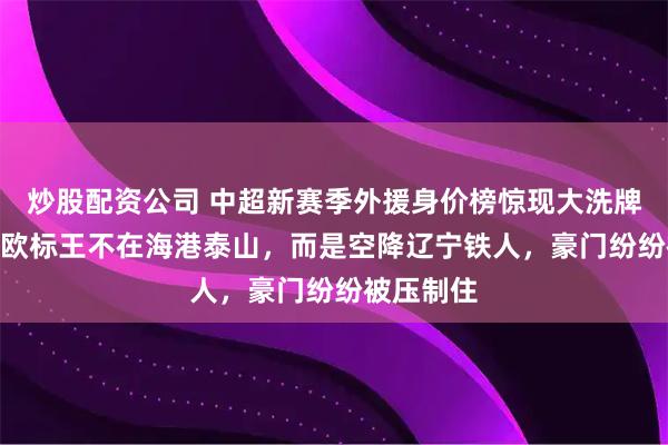 炒股配资公司 中超新赛季外援身价榜惊现大洗牌，450万欧标王不在海港泰山，而是空降辽宁铁人，豪门纷纷被压制住
