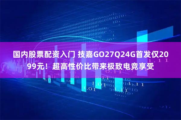国内股票配资入门 技嘉GO27Q24G首发仅2099元！超高性价比带来极致电竞享受