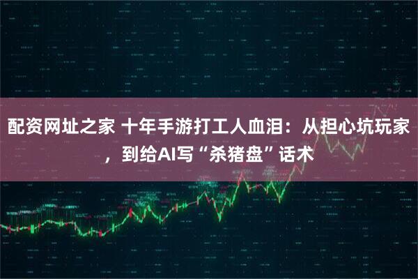配资网址之家 十年手游打工人血泪：从担心坑玩家，到给AI写“杀猪盘”话术