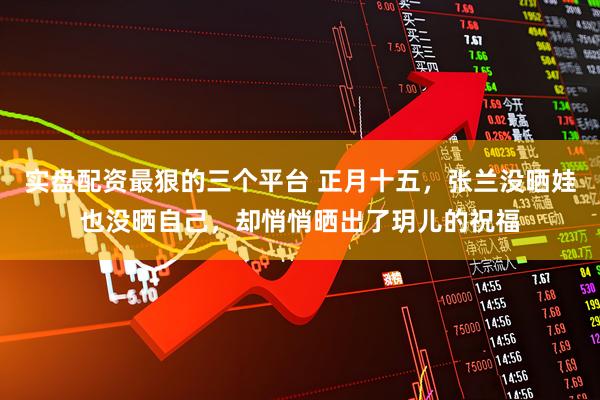 实盘配资最狠的三个平台 正月十五，张兰没晒娃也没晒自己，却悄悄晒出了玥儿的祝福