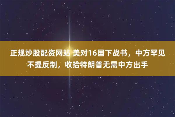 正规炒股配资网站 美对16国下战书，中方罕见不提反制，收拾特朗普无需中方出手